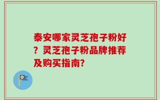 泰安哪家灵芝孢子粉好？灵芝孢子粉品牌推荐及购买指南？