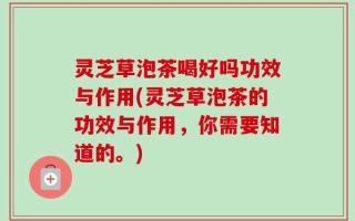 灵芝草泡茶喝好吗功效与作用(灵芝草泡茶的功效与作用，你需要知道的。)