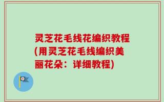 灵芝花毛线花编织教程(用灵芝花毛线编织美丽花朵：详细教程)