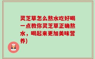 灵芝草怎么熬水吃好喝一点教你灵芝草正确熬水，喝起来更加美味营养)