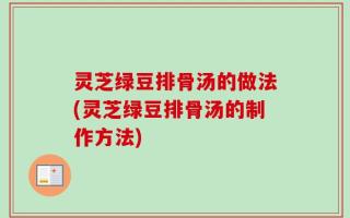 灵芝绿豆排骨汤的做法(灵芝绿豆排骨汤的制作方法)
