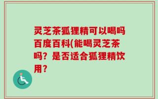 灵芝茶狐狸精可以喝吗百度百科(能喝灵芝茶吗？是否适合狐狸精饮用？