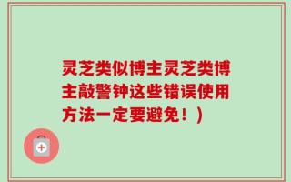 灵芝类似博主灵芝类博主敲警钟这些错误使用方法一定要避免！)