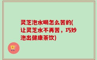 灵芝泡水喝怎么苦的(让灵芝水不再苦，巧妙泡出健康茶饮)