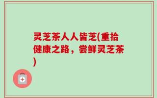 灵芝茶人人皆芝(重拾健康之路，尝鲜灵芝茶)