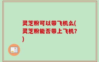灵芝粉可以带飞机么(灵芝粉能否带上飞机？)
