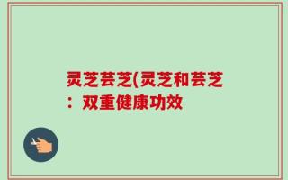 灵芝芸芝(灵芝和芸芝：双重健康功效