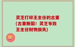灵芝打碎王主任的古董(古董断裂！灵芝导致王主任财物损失)