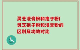 灵芝浸膏粉和孢子粉(灵芝孢子粉和浸膏粉的区别及功效对比