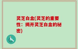 灵芝白盒(灵芝的重要性：揭开灵芝白盒的秘密)