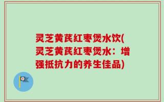 灵芝黄芪红枣煲水饮(灵芝黄芪红枣煲水：增强抵抗力的养生佳品)