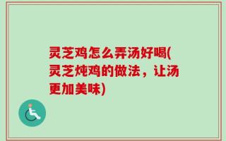 灵芝鸡怎么弄汤好喝(灵芝炖鸡的做法，让汤更加美味)