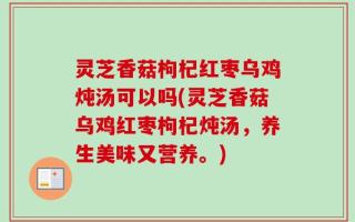 灵芝香菇枸杞红枣乌鸡炖汤可以吗(灵芝香菇乌鸡红枣枸杞炖汤，养生美味又营养。)