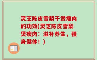 灵芝陈皮雪梨干煲瘦肉的功效(灵芝陈皮雪梨煲瘦肉：滋补养生，强身健体！)