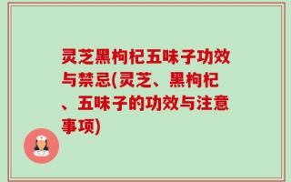 灵芝黑枸杞五味子功效与禁忌(灵芝、黑枸杞、五味子的功效与注意事项)