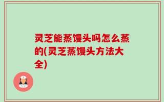 灵芝能蒸馒头吗怎么蒸的(灵芝蒸馒头方法大全)