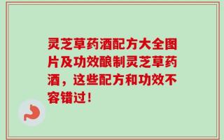 灵芝草药酒配方大全图片及功效酿制灵芝草药酒，这些配方和功效不容错过！