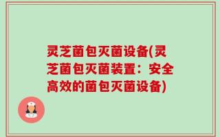灵芝菌包灭菌设备(灵芝菌包灭菌装置：安全高效的菌包灭菌设备)