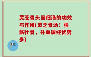 灵芝骨头当归汤的功效与作用(灵芝骨汤：强筋壮骨，补血调经优势多)