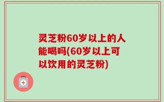 灵芝粉60岁以上的人能喝吗(60岁以上可以饮用的灵芝粉)