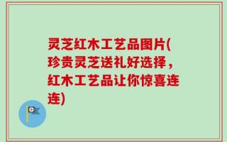 灵芝红木工艺品图片(珍贵灵芝送礼好选择，红木工艺品让你惊喜连连)