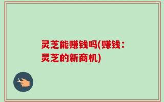 灵芝能赚钱吗(赚钱：灵芝的新商机)