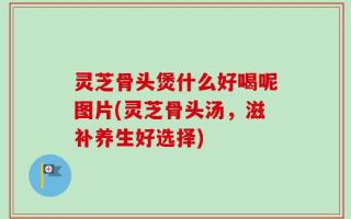 灵芝骨头煲什么好喝呢图片(灵芝骨头汤，滋补养生好选择)
