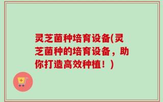 灵芝菌种培育设备(灵芝菌种的培育设备，助你打造高效种植！)
