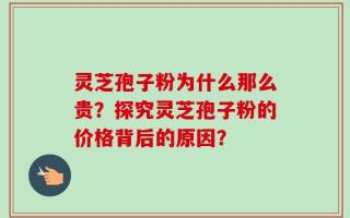 灵芝孢子粉为什么那么贵？探究灵芝孢子粉的价格背后的原因？