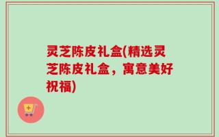 灵芝陈皮礼盒(精选灵芝陈皮礼盒，寓意美好祝福)