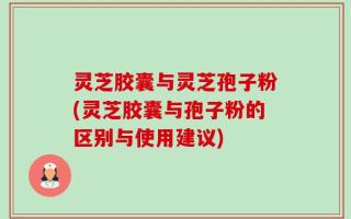 灵芝胶囊与灵芝孢子粉(灵芝胶囊与孢子粉的区别与使用建议)