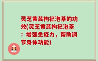 灵芝黄芪枸杞泡茶的功效(灵芝黄芪枸杞泡茶：增强免疫力，帮助调节身体功能)