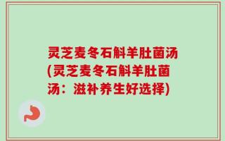 灵芝麦冬石斛羊肚菌汤(灵芝麦冬石斛羊肚菌汤：滋补养生好选择)