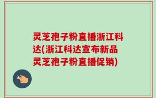 灵芝孢子粉直播浙江科达(浙江科达宣布新品灵芝孢子粉直播促销)