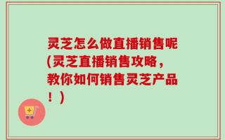 灵芝怎么做直播销售呢(灵芝直播销售攻略，教你如何销售灵芝产品！)