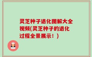 灵芝种子退化图解大全视频(灵芝种子的退化过程全景展示！)