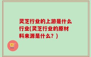 灵芝行业的上游是什么行业(灵芝行业的原材料来源是什么？)