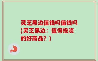 灵芝黑边值钱吗值钱吗(灵芝黑边：值得投资的好商品？)