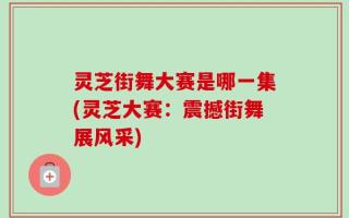 灵芝街舞大赛是哪一集(灵芝大赛：震撼街舞展风采)