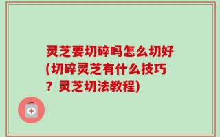灵芝要切碎吗怎么切好(切碎灵芝有什么技巧？灵芝切法教程)