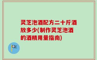 灵芝泡酒配方二十斤酒放多少(制作灵芝泡酒的酒精用量指南)