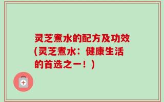 灵芝煮水的配方及功效(灵芝煮水：健康生活的首选之一！)