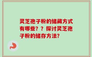 灵芝孢子粉的储藏方式有哪些？？探讨灵芝孢子粉的储存方法？