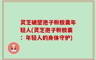 灵芝破壁孢子粉胶囊年轻人(灵芝孢子粉胶囊：年轻人的身体守护)