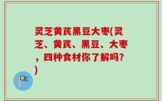 灵芝黄芪黑豆大枣(灵芝、黄芪、黑豆、大枣，四种食材你了解吗？)