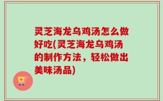 灵芝海龙乌鸡汤怎么做好吃(灵芝海龙乌鸡汤的制作方法，轻松做出美味汤品)
