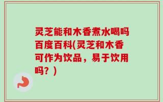 灵芝能和木香煮水喝吗百度百科(灵芝和木香可作为饮品，易于饮用吗？)
