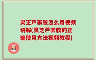 灵芝芦荟胶怎么用视频讲解(灵芝芦荟胶的正确使用方法视频教程)