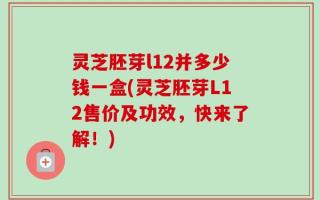 灵芝胚芽l12并多少钱一盒(灵芝胚芽L12售价及功效，快来了解！)