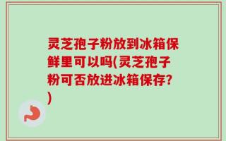 灵芝孢子粉放到冰箱保鲜里可以吗(灵芝孢子粉可否放进冰箱保存？)